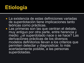  La existencia de estas definiciones variadas
de superdotación tiene implicaciones tanto
teóricas como prácticas.
 Las primeras son las que centran el debate,
muy antiguo por otra parte, entre herencia y
medio: ¿el superdotado nace o se hace? Las
derivaciones prácticas de los diversos
modelos definitorios llevan a los criterios que
permiten detectar y diagnosticar, lo más
acertadamente posible, a las personas
superdotadas.
 