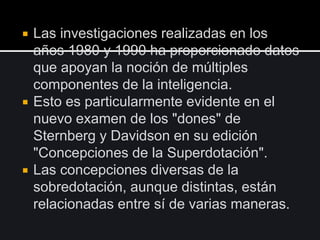  Las investigaciones realizadas en los
años 1980 y 1990 ha proporcionado datos
que apoyan la noción de múltiples
componentes de la inteligencia.
 Esto es particularmente evidente en el
nuevo examen de los "dones" de
Sternberg y Davidson en su edición
"Concepciones de la Superdotación".
 Las concepciones diversas de la
sobredotación, aunque distintas, están
relacionadas entre sí de varias maneras.
 