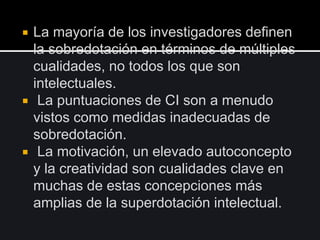  La mayoría de los investigadores definen
la sobredotación en términos de múltiples
cualidades, no todos los que son
intelectuales.
 La puntuaciones de CI son a menudo
vistos como medidas inadecuadas de
sobredotación.
 La motivación, un elevado autoconcepto
y la creatividad son cualidades clave en
muchas de estas concepciones más
amplias de la superdotación intelectual.
 