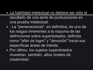  La habilidad intelectual no debiera ser sólo el
resultado de una serie de puntuaciones en
una prueba intelectual.
 . La "perseverancia", en definitiva, es uno de
los rasgos inherentes a la mayoría de las
definiciones sobre superdotados, definida
como "afán de logro" y "devoción" hacia sus
específicas áreas de interés.
 Por último, los sujetos superdotados
muestran, también, altos niveles de
creatividad.
 