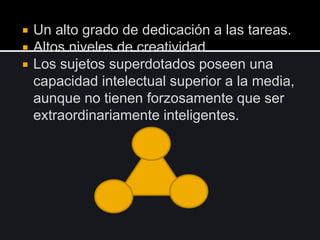 Un alto grado de dedicación a las tareas.
 Altos niveles de creatividad
 Los sujetos superdotados poseen una
capacidad intelectual superior a la media,
aunque no tienen forzosamente que ser
extraordinariamente inteligentes.
 