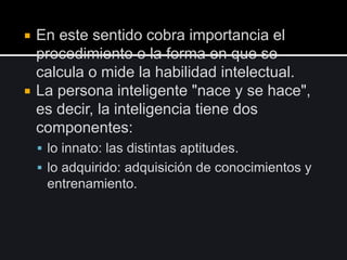 En este sentido cobra importancia el
procedimiento o la forma en que se
calcula o mide la habilidad intelectual.
 La persona inteligente "nace y se hace",
es decir, la inteligencia tiene dos
componentes:
 lo innato: las distintas aptitudes.
 lo adquirido: adquisición de conocimientos y
entrenamiento.
 