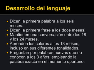  Dicen la primera palabra a los seis
meses.
 Dicen la primera frase a los doce meses.
 Mantienen una conversación entre los 18
y los 24 meses.
 Aprenden los colores a los 18 meses,
incluso en sus diferentes tonalidades.
 Preguntan por palabras nuevas que no
conocen a los 3 años, empleando la
palabra exacta en el momento oportuno.
 