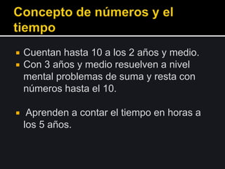  Cuentan hasta 10 a los 2 años y medio.
 Con 3 años y medio resuelven a nivel
mental problemas de suma y resta con
números hasta el 10.
 Aprenden a contar el tiempo en horas a
los 5 años.
 