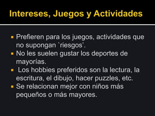  Prefieren para los juegos, actividades que
no supongan `riesgos’.
 No les suelen gustar los deportes de
mayorías.
 Los hobbies preferidos son la lectura, la
escritura, el dibujo, hacer puzzles, etc.
 Se relacionan mejor con niños más
pequeños o más mayores.
 
