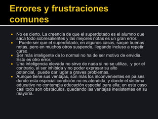 No es cierto. La creencia de que el superdotado es el alumno que
saca todo sobresalientes y las mejores notas es un gran error.
 Puede ser que el superdotado, en algunos casos, saque buenas
notas, pero en muchos otros suspende, llegando incluso a repetir
curso.
 Ser más inteligente de lo normal no ha de ser motivo de envidia.
Esto es otro error.
 Una inteligencia elevada no sirve de nada si no se utiliza, y por el
contrario, al ser inhibida y no poder expresar su alto
potencial, puede dar lugar a graves problemas.
 Aunque tiene sus ventajas, son más los inconvenientes en países
donde esta especial condición no es atendida, y donde el sistema
educativo no contempla educación especial para ella; en este caso
casi todo son obstáculos, quedando las ventajas inexistentes en su
mayoría.
 