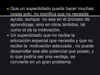  Que un superdotado pueda hacer muchas
cosas solo, no significa que no necesite
ayuda, aunque no sea en el proceso de
aprendizaje, sino en otros ámbitos, tal
como el de la motivación.
 Un superdotado que no recibe la
educación especial que necesita y que no
recibe la motivación adecuada , no puede
desarrollar ese alto potencial que posee, y
lo que podría ser una ventaja, se
convierte en un gran problema.
 