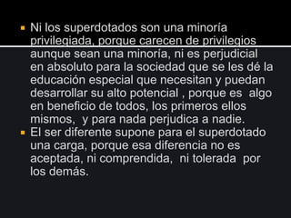  Ni los superdotados son una minoría
privilegiada, porque carecen de privilegios
aunque sean una minoría, ni es perjudicial
en absoluto para la sociedad que se les dé la
educación especial que necesitan y puedan
desarrollar su alto potencial , porque es algo
en beneficio de todos, los primeros ellos
mismos, y para nada perjudica a nadie.
 El ser diferente supone para el superdotado
una carga, porque esa diferencia no es
aceptada, ni comprendida, ni tolerada por
los demás.
 