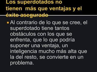  Al contrario de lo que se cree, el
superdotado tiene tantos
obstáculos con los que se
enfrenta, que lo que podría
suponer una ventaja, un
inteligencia mucho más alta que
la del resto, se convierte en un
problema.
 