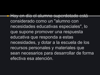  Hoy en día el alumno superdotado está
considerado como un "alumno con
necesidades educativas especiales", lo
que supone promover una respuesta
educativa que responda a estas
necesidades, y dotar a la escuela de los
recursos personales y materiales que
sean necesarios para desarrollar de forma
efectiva esa atención.
 