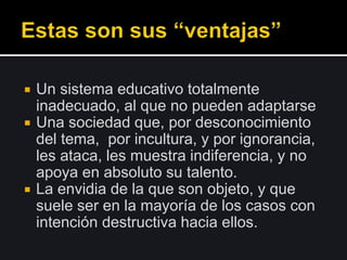  Un sistema educativo totalmente
inadecuado, al que no pueden adaptarse
 Una sociedad que, por desconocimiento
del tema, por incultura, y por ignorancia,
les ataca, les muestra indiferencia, y no
apoya en absoluto su talento.
 La envidia de la que son objeto, y que
suele ser en la mayoría de los casos con
intención destructiva hacia ellos.
 