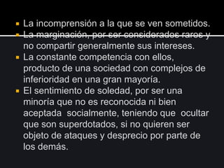  La incomprensión a la que se ven sometidos.
 La marginación, por ser considerados raros y
no compartir generalmente sus intereses.
 La constante competencia con ellos,
producto de una sociedad con complejos de
inferioridad en una gran mayoría.
 El sentimiento de soledad, por ser una
minoría que no es reconocida ni bien
aceptada socialmente, teniendo que ocultar
que son superdotados, si no quieren ser
objeto de ataques y desprecio por parte de
los demás.
 