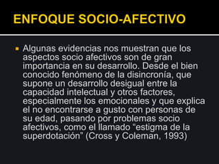  Algunas evidencias nos muestran que los
aspectos socio afectivos son de gran
importancia en su desarrollo. Desde el bien
conocido fenómeno de la disincronía, que
supone un desarrollo desigual entre la
capacidad intelectual y otros factores,
especialmente los emocionales y que explica
el no encontrarse a gusto con personas de
su edad, pasando por problemas socio
afectivos, como el llamado “estigma de la
superdotación” (Cross y Coleman, 1993)
 