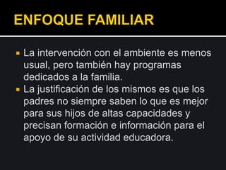  La intervención con el ambiente es menos
usual, pero también hay programas
dedicados a la familia.
 La justificación de los mismos es que los
padres no siempre saben lo que es mejor
para sus hijos de altas capacidades y
precisan formación e información para el
apoyo de su actividad educadora.
 