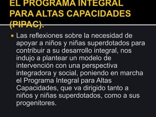  Las reflexiones sobre la necesidad de
apoyar a niños y niñas superdotados para
contribuir a su desarrollo integral, nos
indujo a plantear un modelo de
intervención con una perspectiva
integradora y social, poniendo en marcha
el Programa Integral para Altas
Capacidades, que va dirigido tanto a
niños y niñas superdotados, como a sus
progenitores.
 
