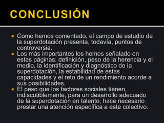  Como hemos comentado, el campo de estudio de
la superdotación presenta, todavía, puntos de
controversia.
 Los más importantes los hemos señalado en
estas páginas: definición, peso de la herencia y el
medio, la identificación y diagnóstico de la
superdotación, la estabilidad de estas
capacidades y el reto de un rendimiento acorde a
sus posibilidades.
 El peso que los factores sociales tienen,
indiscutiblemente, para un desarrollo adecuado
de la superdotación en talento, hace necesario
prestar una atención específica a este colectivo.
 