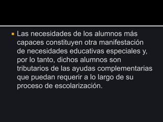  Las necesidades de los alumnos más
capaces constituyen otra manifestación
de necesidades educativas especiales y,
por lo tanto, dichos alumnos son
tributarios de las ayudas complementarias
que puedan requerir a lo largo de su
proceso de escolarización.
 