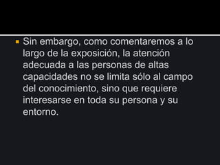  Sin embargo, como comentaremos a lo
largo de la exposición, la atención
adecuada a las personas de altas
capacidades no se limita sólo al campo
del conocimiento, sino que requiere
interesarse en toda su persona y su
entorno.
 