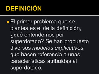  El primer problema que se
plantea es el de la definición,
¿qué entendemos por
superdotado? Se han propuesto
diversos modelos explicativos,
que hacen referencia a unas
características atribuidas al
superdotado.
 