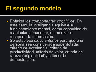  Enfatiza los componentes cognitivos. En
este caso, la inteligencia equivale al
funcionamiento mental, como capacidad de
manipular, almacenar, memorizar o
recuperar la información.
 Se establece cinco criterios para que una
persona sea considerada superdotada:
criterio de excelencia, criterio de
productividad, criterio de valor, criterio de
rareza (originalidad)y criterio de
demostración.
 