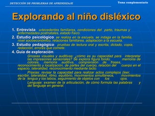 DETECCIÓN DE PROBLEMAS DE APRENDIZAJE Explorando al niño disléxico 1. Entrevista :  an tecedentes familiares, condiciones del  parto, traumas y  enfermedades postnatales, estado físico. 2. Estudio psicológico :  se realiza en la escuela, se indaga en la familia,  nivel socioeconómico, relaciones familiares, adaptación a la escuela. 3. Estudio pedagógico :  pruebas de lectura oral y escrita, dictado, copia,  redacción, errores que comete. 4. Guía de exploración :  Gnosias visuales y auditivas: ¿cómo es su capacidad para interpretar  las impresiones sensoriales? Se explora figura fondo,  memoria de  colores, memoria auditiva, comprensión de frases,  reconocimiento y localización, de partes del cuerpo, relación del  cuerpo en el espacio, lateralidad, reconocimiento mediante tacto. Praxias: revisar la capacidad para realizar actos complejos (leer,  escribir, lateralidad, ritmo, equilibrio, movimientos simultáneos,  movimientos de la  lengua y los labios, seguimiento de objetos con  los  ojos. Lenguaje: examen de la articulación, de cómo formula las palabras  y  del lenguaje en general. Tema complementario 