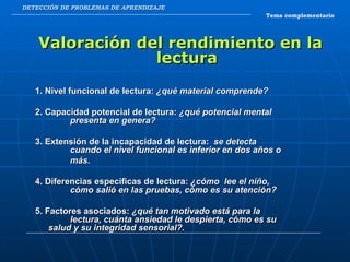 DETECCIÓN DE PROBLEMAS DE APRENDIZAJE Valoración del rendimiento en la lectura 1. Nivel funcional de lectura:  ¿qué material comprende? 2. Capacidad potencial de lectura:  ¿qué potencial mental  presenta en genera? 3. Extensión de la incapacidad de lectura:  se detecta  cuando el nivel funcional es inferior en dos años o más. 4. Diferencias específicas de lectura:  ¿cómo  lee el niño,  cómo salió en las pruebas, cómo es su atención? 5. Factores asociados:  ¿qué tan motivado está para la  lectura, cuánta ansiedad le despierta, cómo es su  salud y su integridad sensorial?. Tema complementario 