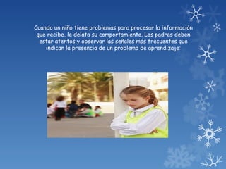 Cuando un niño tiene problemas para procesar la información
 que recibe, le delata su comportamiento. Los padres deben
  estar atentos y observar las señales más frecuentes que
    indican la presencia de un problema de aprendizaje:
 