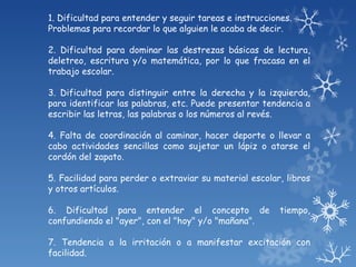 1. Dificultad para entender y seguir tareas e instrucciones.
Problemas para recordar lo que alguien le acaba de decir.

2. Dificultad para dominar las destrezas básicas de lectura,
deletreo, escritura y/o matemática, por lo que fracasa en el
trabajo escolar.

3. Dificultad para distinguir entre la derecha y la izquierda,
para identificar las palabras, etc. Puede presentar tendencia a
escribir las letras, las palabras o los números al revés.

4. Falta de coordinación al caminar, hacer deporte o llevar a
cabo actividades sencillas como sujetar un lápiz o atarse el
cordón del zapato.

5. Facilidad para perder o extraviar su material escolar, libros
y otros artículos.

6. Dificultad para entender el concepto de               tiempo,
confundiendo el "ayer", con el "hoy" y/o "mañana".

7. Tendencia a la irritación o a manifestar excitación con
facilidad.
 