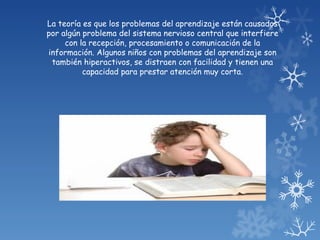 La teoría es que los problemas del aprendizaje están causados
por algún problema del sistema nervioso central que interfiere
     con la recepción, procesamiento o comunicación de la
información. Algunos niños con problemas del aprendizaje son
 también hiperactivos, se distraen con facilidad y tienen una
          capacidad para prestar atención muy corta.
 