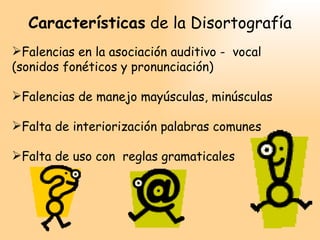 Características de la Disortografía
Falencias en la asociación auditivo - vocal
(sonidos fonéticos y pronunciación)

Falencias de manejo mayúsculas, minúsculas

Falta de interiorización palabras comunes

Falta de uso con reglas gramaticales
 
