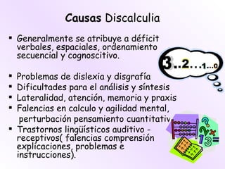Causas Discalculia
 Generalmente se atribuye a déficit
  verbales, espaciales, ordenamiento
  secuencial y cognoscitivo.

 Problemas de dislexia y disgrafía
 Dificultades para el análisis y síntesis
 Lateralidad, atención, memoria y praxis
 Falencias en calculo y agilidad mental,
   perturbación pensamiento cuantitativo
 Trastornos lingüísticos auditivo -
  receptivos( falencias comprensión
  explicaciones, problemas e
  instrucciones).
 