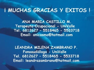 ¡ MUCHAS GRACIAS Y EXITOS !

       ANA MARIA CASTILLO M.
   Terapeuta Ocupacional - UniValle
  Tel. 6812627 – 5518465 - 5533718
      Email: anicasmo@hotmail.com


   LEANDRA MILENA ZAMBRANO P.
       Fonoaudióloga - UniValle
  Tel. 6812627 – 5518465 - 5533718
  Email: leandrazambrano@hotmail.com
 