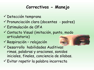 Correctivos - Manejo

 Detección temprana
 Pronunciación clara (docentes - padres)
 Estimulación de OFA
 Contacto Visual (imitación, punto, modo
  articulatorio)
 Respiración – relajación
 Desarrollo habilidades Auditivas:
  rimas, palabras y oraciones, sonidos
  iniciales, finales, conciencia de silabas.
 Evitar repetir la palabra incorrecta
 