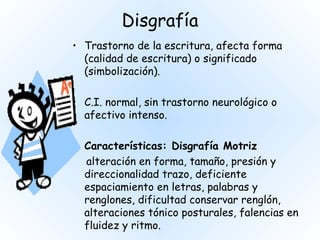 Disgrafía
• Trastorno de la escritura, afecta forma
  (calidad de escritura) o significado
  (simbolización).

• C.I. normal, sin trastorno neurológico o
  afectivo intenso.

• Características: Disgrafía Motriz
  alteración en forma, tamaño, presión y
  direccionalidad trazo, deficiente
  espaciamiento en letras, palabras y
  renglones, dificultad conservar renglón,
  alteraciones tónico posturales, falencias en
  fluidez y ritmo.
 