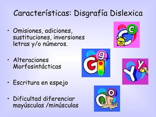 Características: Disgrafía Dislexica

• Omisiones, adiciones,
  sustituciones, inversiones
  letras y/o números.

• Alteraciones
  Morfosintácticas

• Escritura en espejo

• Dificultad diferenciar
  mayúsculas /minúsculas
 