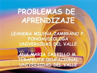 PROBLEMAS DE
   APRENDIZAJE
LEANDRA MILENA ZAMBRANO P.
      FONOAUDIOLOGA
   UNIVERSIDAD DEL VALLE

  ANA MARIA CASTILLO M.
  TERAPEUTA OCUPACIONAL
  UNIVERSIDAD DEL VALLE
 