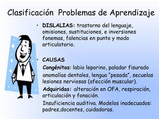 Clasificación Problemas de Aprendizaje
       • DISLALIAS: trastorno del lenguaje,
         omisiones, sustituciones, e inversiones
         fonemas, falencias en punto y modo
         articulatorio.

       • CAUSAS
         Congénitas: labio leporino, paladar fisurado
         anomalías dentales, lengua “pesada”, secuelas
         lesiones nerviosas (afección muscular).
         Adquiridas: alteración en OFA, respiración,
         articulación y fonación.
         Insuficiencia auditiva. Modelos inadecuados:
         padres,docentes, cuidadoras.
 