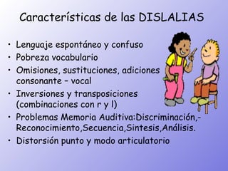 Características de las DISLALIAS

• Lenguaje espontáneo y confuso
• Pobreza vocabulario
• Omisiones, sustituciones, adiciones
  consonante – vocal
• Inversiones y transposiciones
  (combinaciones con r y l)
• Problemas Memoria Auditiva:Discriminación,-
  Reconocimiento,Secuencia,Sintesis,Análisis.
• Distorsión punto y modo articulatorio
 
