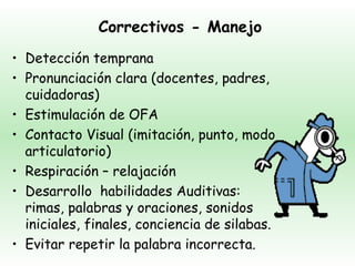 Correctivos - Manejo
• Detección temprana
• Pronunciación clara (docentes, padres,
  cuidadoras)
• Estimulación de OFA
• Contacto Visual (imitación, punto, modo
  articulatorio)
• Respiración – relajación
• Desarrollo habilidades Auditivas:
  rimas, palabras y oraciones, sonidos
  iniciales, finales, conciencia de silabas.
• Evitar repetir la palabra incorrecta.
 
