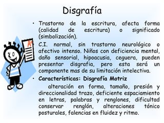 Disgrafía
• Trastorno de la escritura, afecta forma
  (calidad    de    escritura)     o    significado
  (simbolización).
• C.I. normal, sin trastorno neurológico o
  afectivo intenso. Niños con deficiencia mental,
  daño sensorial, hipoacusia, ceguera, pueden
  presentar disgrafia, pero esta será un
  componente mas de su limitación intelectiva.
• Características: Disgrafía Motriz
      alteración en forma, tamaño, presión y
  direccionalidad trazo, deficiente espaciamiento
  en letras, palabras y renglones, dificultad
  conservar     renglón,    alteraciones     tónico
  posturales, falencias en fluidez y ritmo.
 