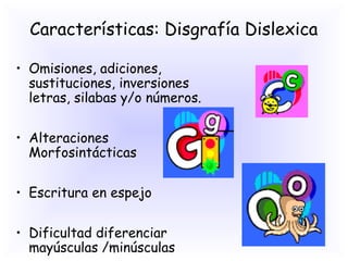 Características: Disgrafía Dislexica

• Omisiones, adiciones,
  sustituciones, inversiones
  letras, silabas y/o números.

• Alteraciones
  Morfosintácticas

• Escritura en espejo

• Dificultad diferenciar
  mayúsculas /minúsculas
 