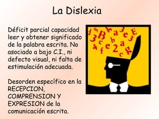 La Dislexia
Déficit parcial capacidad
leer y obtener significado
de la palabra escrita. No
asociado a bajo C.I., ni
defecto visual, ni falta de
estimulación adecuada.

Desorden específico en la
RECEPCION,
COMPRENSION Y
EXPRESION de la
comunicación escrita.
 