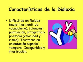 Características de la Dislexia

• Dificultad en fluidez
  (muletillas, lentitud,
  vocabulario), falencias
  puntuación, ortografía y
  prosodia (velocidad y
  ritmo), Trastorno en
  orientación espacial -
  temporal, Inseguridad y
  frustración.
 