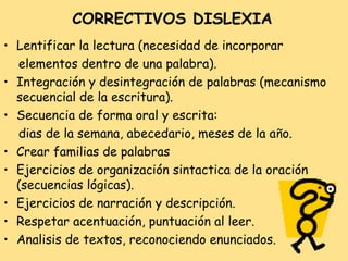 CORRECTIVOS DISLEXIA
• Lentificar la lectura (necesidad de incorporar
  elementos dentro de una palabra).
• Integración y desintegración de palabras (mecanismo
  secuencial de la escritura).
• Secuencia de forma oral y escrita:
  dias de la semana, abecedario, meses de la a ño.
• Crear familias de palabras
• Ejercicios de organización sintactica de la oración
  (secuencias lógicas).
• Ejercicios de narración y descripción.
• Respetar acentuación, puntuación al leer.
• Analisis de textos, reconociendo enunciados.
 