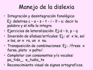 Manejo de la dislexia
• Integración y desintegración fonológica:
  Ej: deletrea c – a – s – t - i – ll – o; decir la
  palabra y el niño la integra
• Ejercicios de lateralización: Ej:d – b, p – q
• Inversión de sílabas/artículos: Ej.: el x le, sol
  x los, ar x ra, un x nu.
• Transposición de combinaciones: Ej.: /fresa x
  fersa, plato x palto/.
• Completar con consonantes y/o vocales:
  pa_tido_, e_tudia_te
• Reconocimiento visual de signos ortograficos.
 