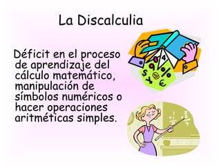 La Discalculia

Déficit en el proceso
de aprendizaje del
cálculo matemático,
manipulación de
símbolos numéricos o
hacer operaciones
aritméticas simples.
 