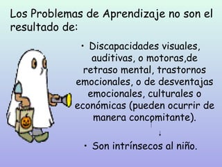 Los Problemas de Aprendizaje no son el
resultado de:
             • Discapacidades visuales,
                auditivas, o motoras,de
              retraso mental, trastornos
            emocionales, o de desventajas
               emocionales, culturales o
            económicas (pueden ocurrir de
                manera concomitante).

             • Son intrínsecos al niño.
 