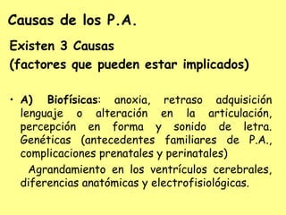Causas de los P.A.
Existen 3 Causas
(factores que pueden estar implicados)

• A) Biofísicas: anoxia, retraso adquisición
  lenguaje o alteración en la articulación,
  percepción en forma y sonido de letra.
  Genéticas (antecedentes familiares de P.A.,
  complicaciones prenatales y perinatales)
    Agrandamiento en los ventrículos cerebrales,
  diferencias anatómicas y electrofisiológicas.
 