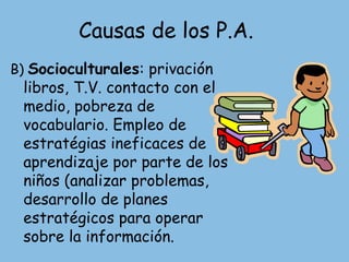 Causas de los P.A.
B) Socioculturales: privación
 libros, T.V. contacto con el
 medio, pobreza de
 vocabulario. Empleo de
 estratégias ineficaces de
 aprendizaje por parte de los
 niños (analizar problemas,
 desarrollo de planes
 estratégicos para operar
 sobre la información.
 