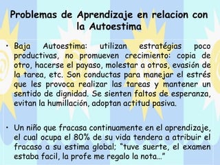 Problemas de Aprendizaje en relacion con
              la Autoestima
• Baja    Autoestima:      utilizan  estratégias    poco
  productivas, no promueven crecimiento: copia de
  otro, hacerse el payaso, molestar a otros, evasi ón de
  la tarea, etc. Son conductas para manejar el estrés
  que les provoca realizar las tareas y mantener un
  sentido de dignidad. Se sienten faltos de esperanza,
  evitan la humillación, adoptan actitud pasiva.


• Un niño que fracasa continuamente en el aprendizaje,
  el cual ocupa el 80% de su vida tendera a atribuir el
  fracaso a su estima global; “tuve suerte, el examen
  estaba facil, la profe me regalo la nota…”
 